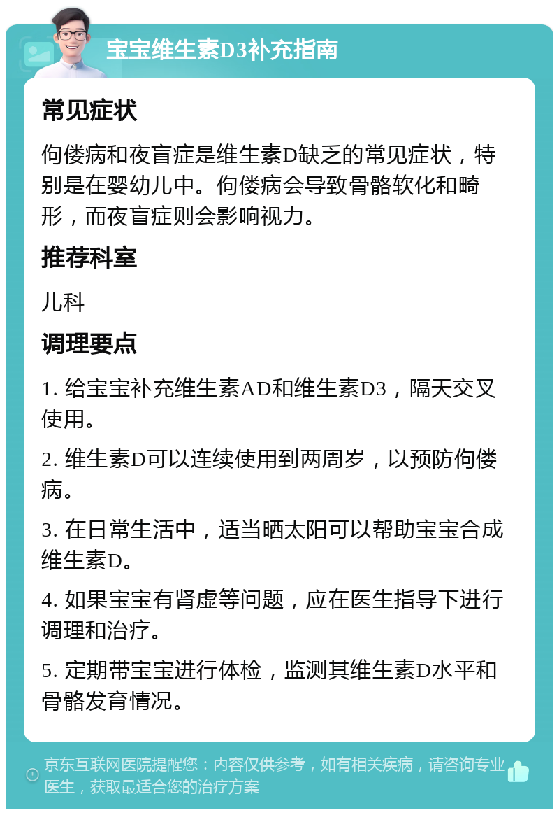 宝宝维生素D3补充指南 常见症状 佝偻病和夜盲症是维生素D缺乏的常见症状，特别是在婴幼儿中。佝偻病会导致骨骼软化和畸形，而夜盲症则会影响视力。 推荐科室 儿科 调理要点 1. 给宝宝补充维生素AD和维生素D3，隔天交叉使用。 2. 维生素D可以连续使用到两周岁，以预防佝偻病。 3. 在日常生活中，适当晒太阳可以帮助宝宝合成维生素D。 4. 如果宝宝有肾虚等问题，应在医生指导下进行调理和治疗。 5. 定期带宝宝进行体检，监测其维生素D水平和骨骼发育情况。