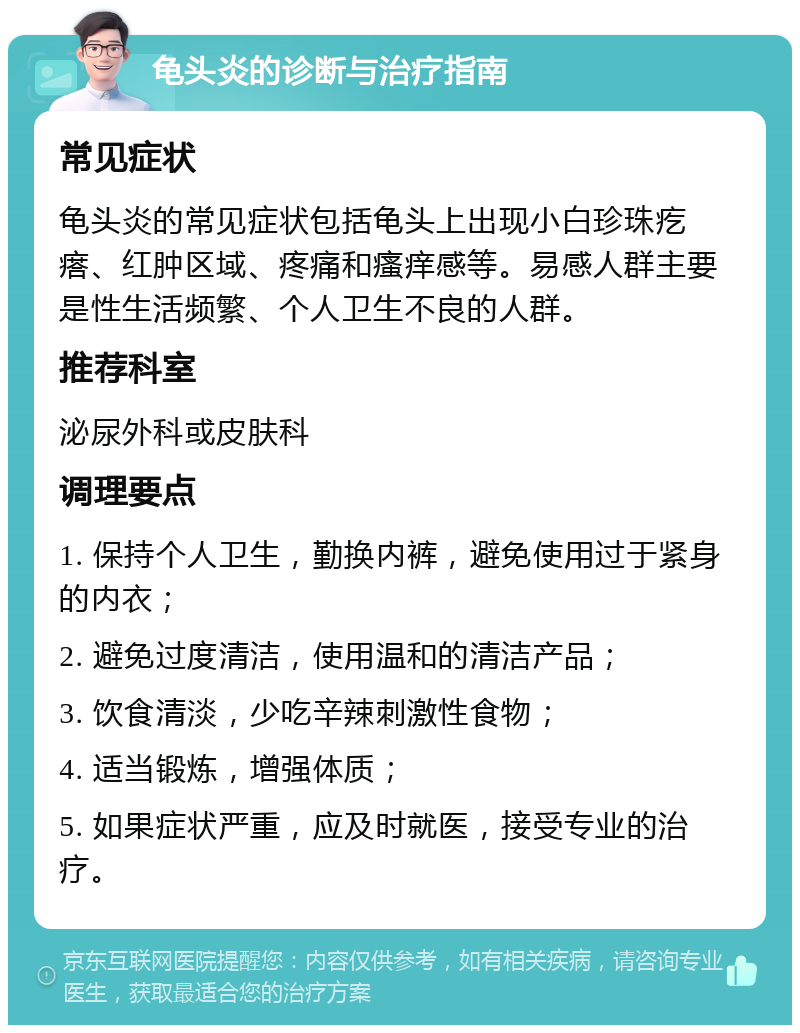 龟头炎的诊断与治疗指南 常见症状 龟头炎的常见症状包括龟头上出现小白珍珠疙瘩、红肿区域、疼痛和瘙痒感等。易感人群主要是性生活频繁、个人卫生不良的人群。 推荐科室 泌尿外科或皮肤科 调理要点 1. 保持个人卫生，勤换内裤，避免使用过于紧身的内衣； 2. 避免过度清洁，使用温和的清洁产品； 3. 饮食清淡，少吃辛辣刺激性食物； 4. 适当锻炼，增强体质； 5. 如果症状严重，应及时就医，接受专业的治疗。