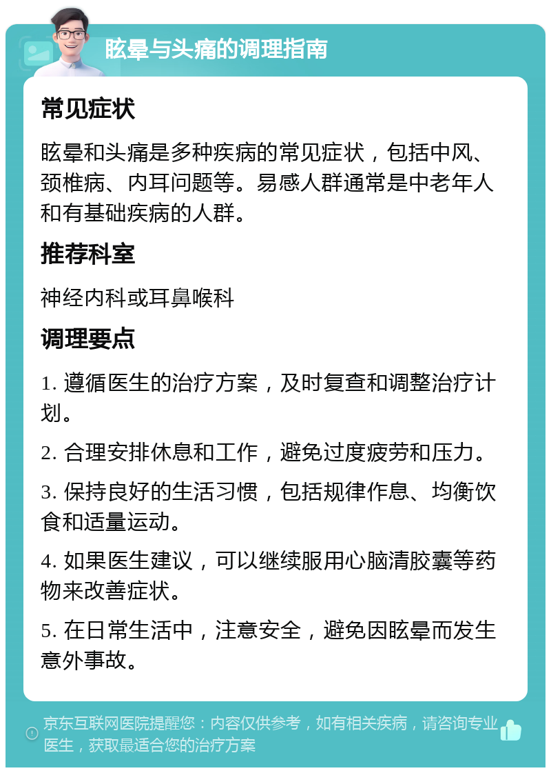 眩晕与头痛的调理指南 常见症状 眩晕和头痛是多种疾病的常见症状，包括中风、颈椎病、内耳问题等。易感人群通常是中老年人和有基础疾病的人群。 推荐科室 神经内科或耳鼻喉科 调理要点 1. 遵循医生的治疗方案，及时复查和调整治疗计划。 2. 合理安排休息和工作，避免过度疲劳和压力。 3. 保持良好的生活习惯，包括规律作息、均衡饮食和适量运动。 4. 如果医生建议，可以继续服用心脑清胶囊等药物来改善症状。 5. 在日常生活中，注意安全，避免因眩晕而发生意外事故。