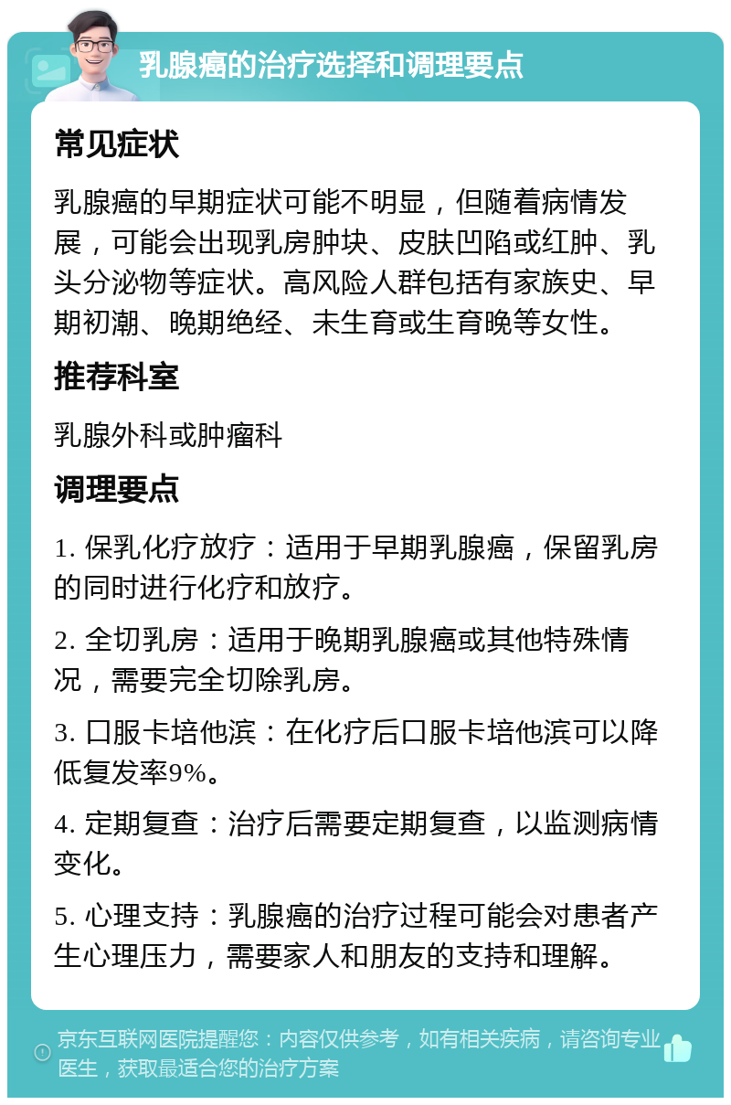 乳腺癌的治疗选择和调理要点 常见症状 乳腺癌的早期症状可能不明显，但随着病情发展，可能会出现乳房肿块、皮肤凹陷或红肿、乳头分泌物等症状。高风险人群包括有家族史、早期初潮、晚期绝经、未生育或生育晚等女性。 推荐科室 乳腺外科或肿瘤科 调理要点 1. 保乳化疗放疗：适用于早期乳腺癌，保留乳房的同时进行化疗和放疗。 2. 全切乳房：适用于晚期乳腺癌或其他特殊情况，需要完全切除乳房。 3. 口服卡培他滨：在化疗后口服卡培他滨可以降低复发率9%。 4. 定期复查：治疗后需要定期复查，以监测病情变化。 5. 心理支持：乳腺癌的治疗过程可能会对患者产生心理压力，需要家人和朋友的支持和理解。