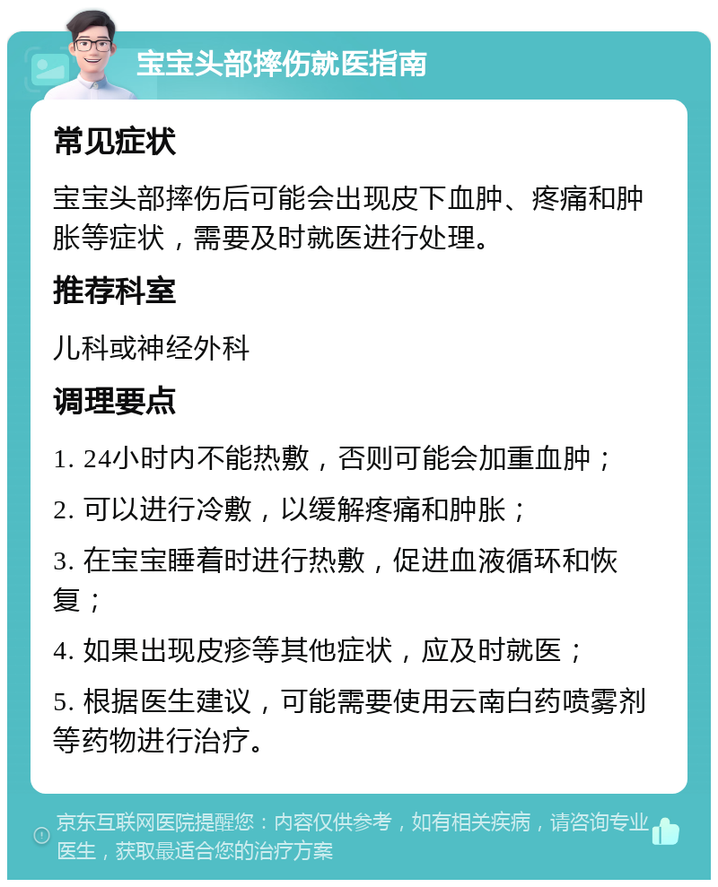 宝宝头部摔伤就医指南 常见症状 宝宝头部摔伤后可能会出现皮下血肿、疼痛和肿胀等症状，需要及时就医进行处理。 推荐科室 儿科或神经外科 调理要点 1. 24小时内不能热敷，否则可能会加重血肿； 2. 可以进行冷敷，以缓解疼痛和肿胀； 3. 在宝宝睡着时进行热敷，促进血液循环和恢复； 4. 如果出现皮疹等其他症状，应及时就医； 5. 根据医生建议，可能需要使用云南白药喷雾剂等药物进行治疗。