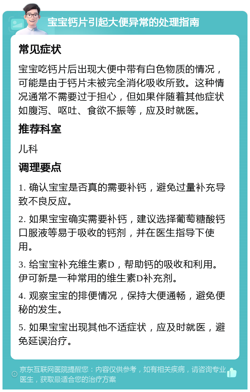 宝宝钙片引起大便异常的处理指南 常见症状 宝宝吃钙片后出现大便中带有白色物质的情况，可能是由于钙片未被完全消化吸收所致。这种情况通常不需要过于担心，但如果伴随着其他症状如腹泻、呕吐、食欲不振等，应及时就医。 推荐科室 儿科 调理要点 1. 确认宝宝是否真的需要补钙，避免过量补充导致不良反应。 2. 如果宝宝确实需要补钙，建议选择葡萄糖酸钙口服液等易于吸收的钙剂，并在医生指导下使用。 3. 给宝宝补充维生素D，帮助钙的吸收和利用。伊可新是一种常用的维生素D补充剂。 4. 观察宝宝的排便情况，保持大便通畅，避免便秘的发生。 5. 如果宝宝出现其他不适症状，应及时就医，避免延误治疗。