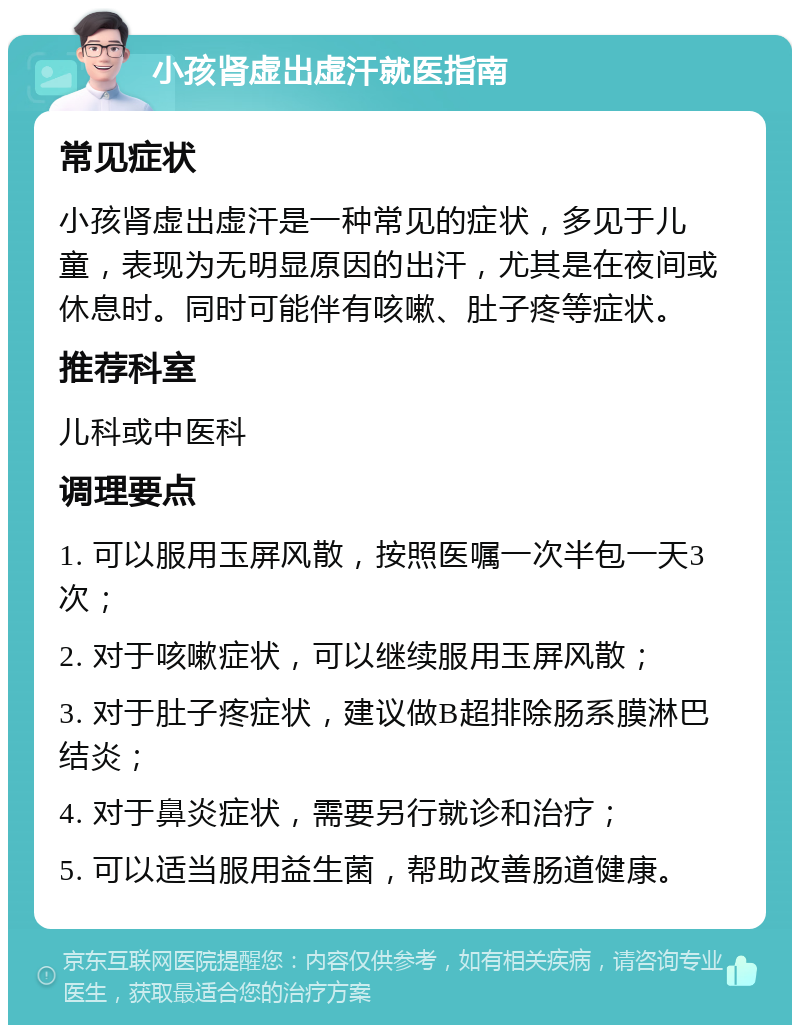 小孩肾虚出虚汗就医指南 常见症状 小孩肾虚出虚汗是一种常见的症状，多见于儿童，表现为无明显原因的出汗，尤其是在夜间或休息时。同时可能伴有咳嗽、肚子疼等症状。 推荐科室 儿科或中医科 调理要点 1. 可以服用玉屏风散，按照医嘱一次半包一天3次； 2. 对于咳嗽症状，可以继续服用玉屏风散； 3. 对于肚子疼症状，建议做B超排除肠系膜淋巴结炎； 4. 对于鼻炎症状，需要另行就诊和治疗； 5. 可以适当服用益生菌，帮助改善肠道健康。