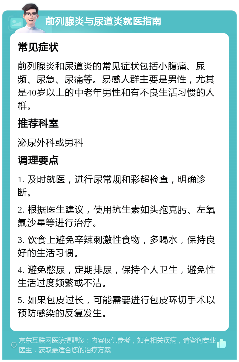 前列腺炎与尿道炎就医指南 常见症状 前列腺炎和尿道炎的常见症状包括小腹痛、尿频、尿急、尿痛等。易感人群主要是男性，尤其是40岁以上的中老年男性和有不良生活习惯的人群。 推荐科室 泌尿外科或男科 调理要点 1. 及时就医，进行尿常规和彩超检查，明确诊断。 2. 根据医生建议，使用抗生素如头孢克肟、左氧氟沙星等进行治疗。 3. 饮食上避免辛辣刺激性食物，多喝水，保持良好的生活习惯。 4. 避免憋尿，定期排尿，保持个人卫生，避免性生活过度频繁或不洁。 5. 如果包皮过长，可能需要进行包皮环切手术以预防感染的反复发生。