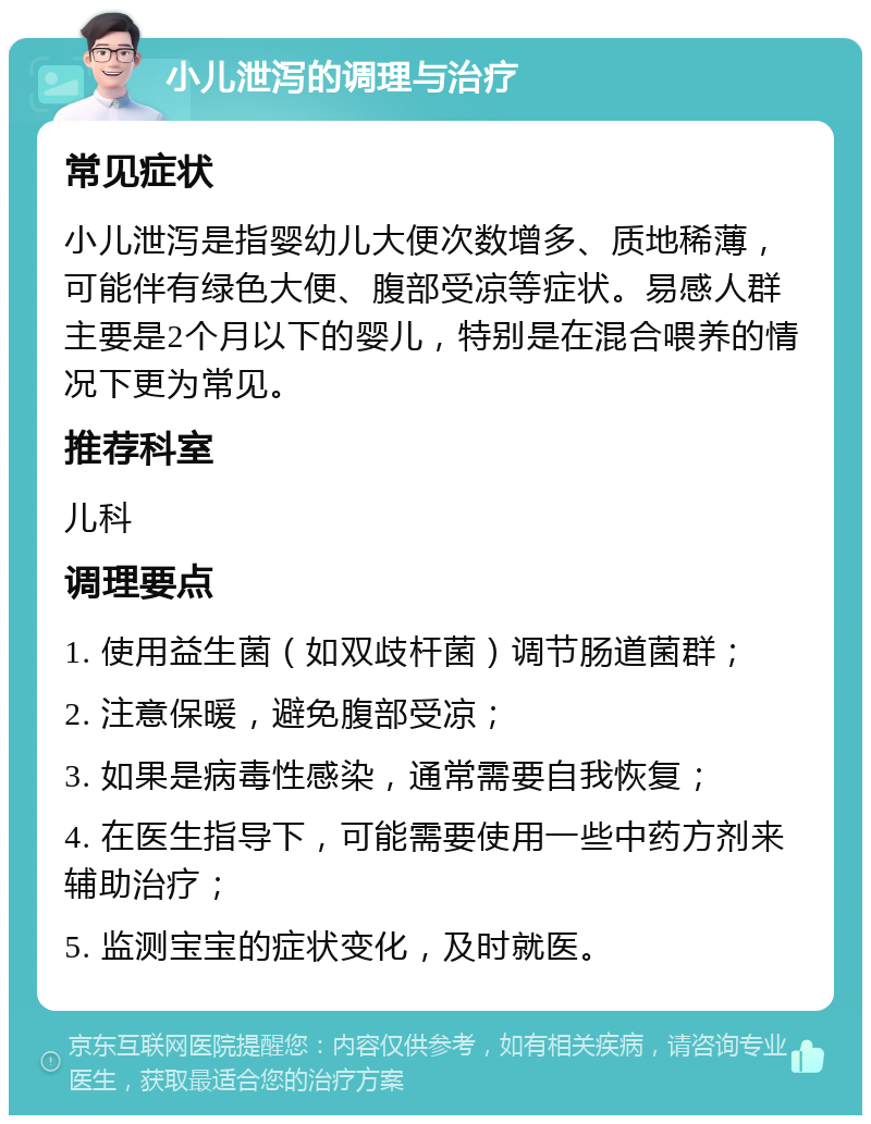 小儿泄泻的调理与治疗 常见症状 小儿泄泻是指婴幼儿大便次数增多、质地稀薄，可能伴有绿色大便、腹部受凉等症状。易感人群主要是2个月以下的婴儿，特别是在混合喂养的情况下更为常见。 推荐科室 儿科 调理要点 1. 使用益生菌（如双歧杆菌）调节肠道菌群； 2. 注意保暖，避免腹部受凉； 3. 如果是病毒性感染，通常需要自我恢复； 4. 在医生指导下，可能需要使用一些中药方剂来辅助治疗； 5. 监测宝宝的症状变化，及时就医。