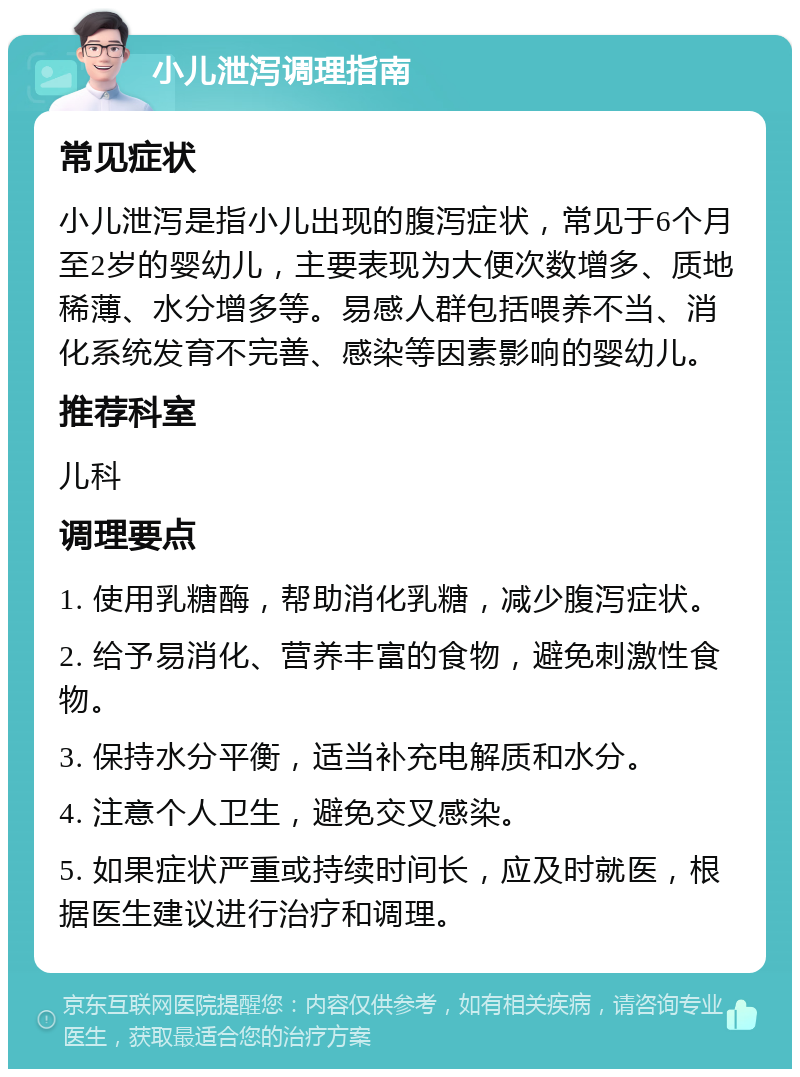 小儿泄泻调理指南 常见症状 小儿泄泻是指小儿出现的腹泻症状，常见于6个月至2岁的婴幼儿，主要表现为大便次数增多、质地稀薄、水分增多等。易感人群包括喂养不当、消化系统发育不完善、感染等因素影响的婴幼儿。 推荐科室 儿科 调理要点 1. 使用乳糖酶，帮助消化乳糖，减少腹泻症状。 2. 给予易消化、营养丰富的食物，避免刺激性食物。 3. 保持水分平衡，适当补充电解质和水分。 4. 注意个人卫生，避免交叉感染。 5. 如果症状严重或持续时间长，应及时就医，根据医生建议进行治疗和调理。