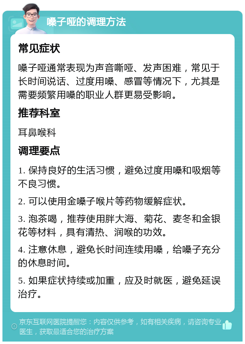 嗓子哑的调理方法 常见症状 嗓子哑通常表现为声音嘶哑、发声困难，常见于长时间说话、过度用嗓、感冒等情况下，尤其是需要频繁用嗓的职业人群更易受影响。 推荐科室 耳鼻喉科 调理要点 1. 保持良好的生活习惯，避免过度用嗓和吸烟等不良习惯。 2. 可以使用金嗓子喉片等药物缓解症状。 3. 泡茶喝，推荐使用胖大海、菊花、麦冬和金银花等材料，具有清热、润喉的功效。 4. 注意休息，避免长时间连续用嗓，给嗓子充分的休息时间。 5. 如果症状持续或加重，应及时就医，避免延误治疗。