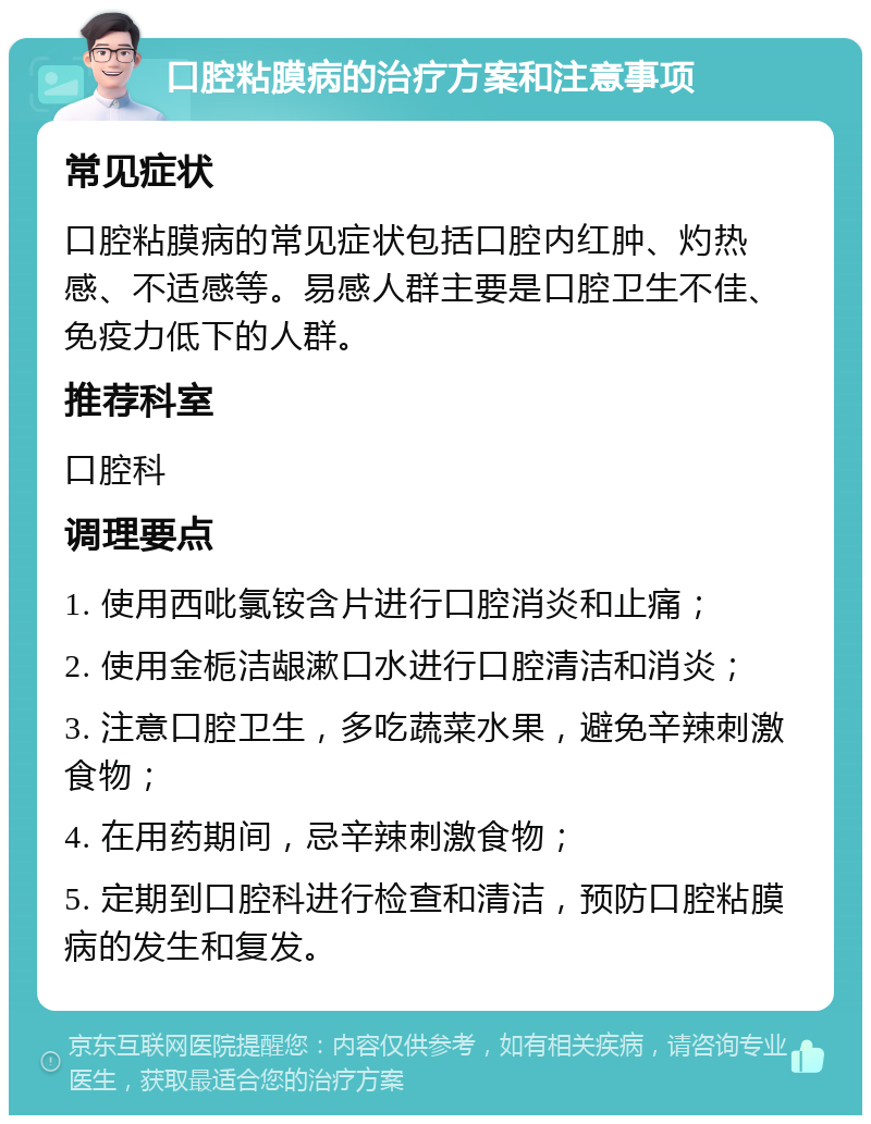 口腔粘膜病的治疗方案和注意事项 常见症状 口腔粘膜病的常见症状包括口腔内红肿、灼热感、不适感等。易感人群主要是口腔卫生不佳、免疫力低下的人群。 推荐科室 口腔科 调理要点 1. 使用西吡氯铵含片进行口腔消炎和止痛； 2. 使用金栀洁龈漱口水进行口腔清洁和消炎； 3. 注意口腔卫生，多吃蔬菜水果，避免辛辣刺激食物； 4. 在用药期间，忌辛辣刺激食物； 5. 定期到口腔科进行检查和清洁，预防口腔粘膜病的发生和复发。