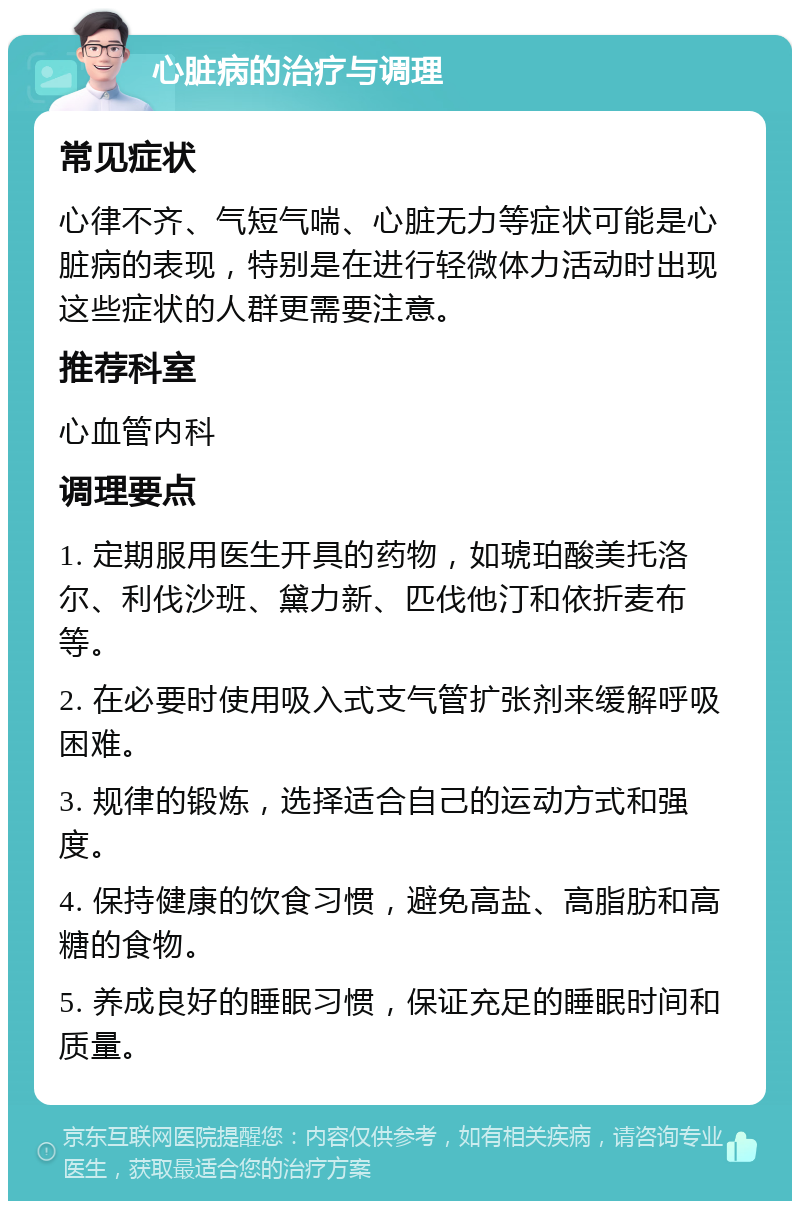 心脏病的治疗与调理 常见症状 心律不齐、气短气喘、心脏无力等症状可能是心脏病的表现，特别是在进行轻微体力活动时出现这些症状的人群更需要注意。 推荐科室 心血管内科 调理要点 1. 定期服用医生开具的药物，如琥珀酸美托洛尔、利伐沙班、黛力新、匹伐他汀和依折麦布等。 2. 在必要时使用吸入式支气管扩张剂来缓解呼吸困难。 3. 规律的锻炼，选择适合自己的运动方式和强度。 4. 保持健康的饮食习惯，避免高盐、高脂肪和高糖的食物。 5. 养成良好的睡眠习惯，保证充足的睡眠时间和质量。