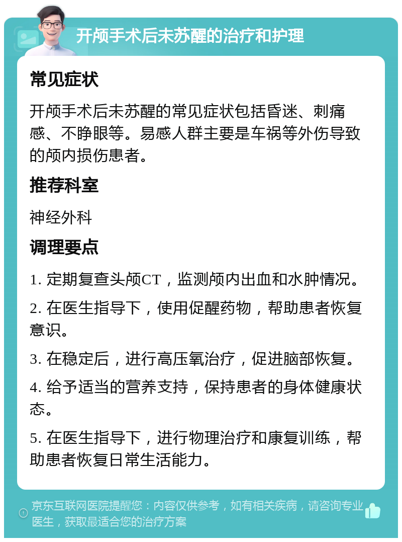 开颅手术后未苏醒的治疗和护理 常见症状 开颅手术后未苏醒的常见症状包括昏迷、刺痛感、不睁眼等。易感人群主要是车祸等外伤导致的颅内损伤患者。 推荐科室 神经外科 调理要点 1. 定期复查头颅CT，监测颅内出血和水肿情况。 2. 在医生指导下，使用促醒药物，帮助患者恢复意识。 3. 在稳定后，进行高压氧治疗，促进脑部恢复。 4. 给予适当的营养支持，保持患者的身体健康状态。 5. 在医生指导下，进行物理治疗和康复训练，帮助患者恢复日常生活能力。