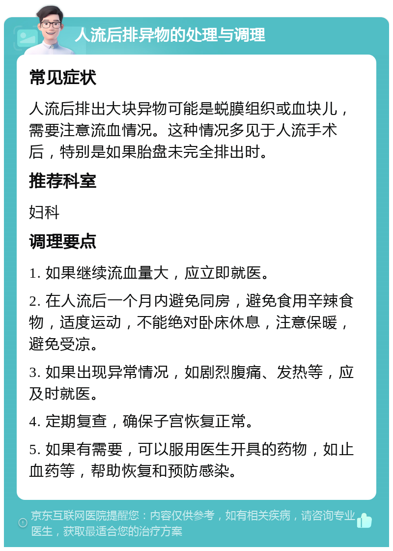 人流后排异物的处理与调理 常见症状 人流后排出大块异物可能是蜕膜组织或血块儿，需要注意流血情况。这种情况多见于人流手术后，特别是如果胎盘未完全排出时。 推荐科室 妇科 调理要点 1. 如果继续流血量大，应立即就医。 2. 在人流后一个月内避免同房，避免食用辛辣食物，适度运动，不能绝对卧床休息，注意保暖，避免受凉。 3. 如果出现异常情况，如剧烈腹痛、发热等，应及时就医。 4. 定期复查，确保子宫恢复正常。 5. 如果有需要，可以服用医生开具的药物，如止血药等，帮助恢复和预防感染。