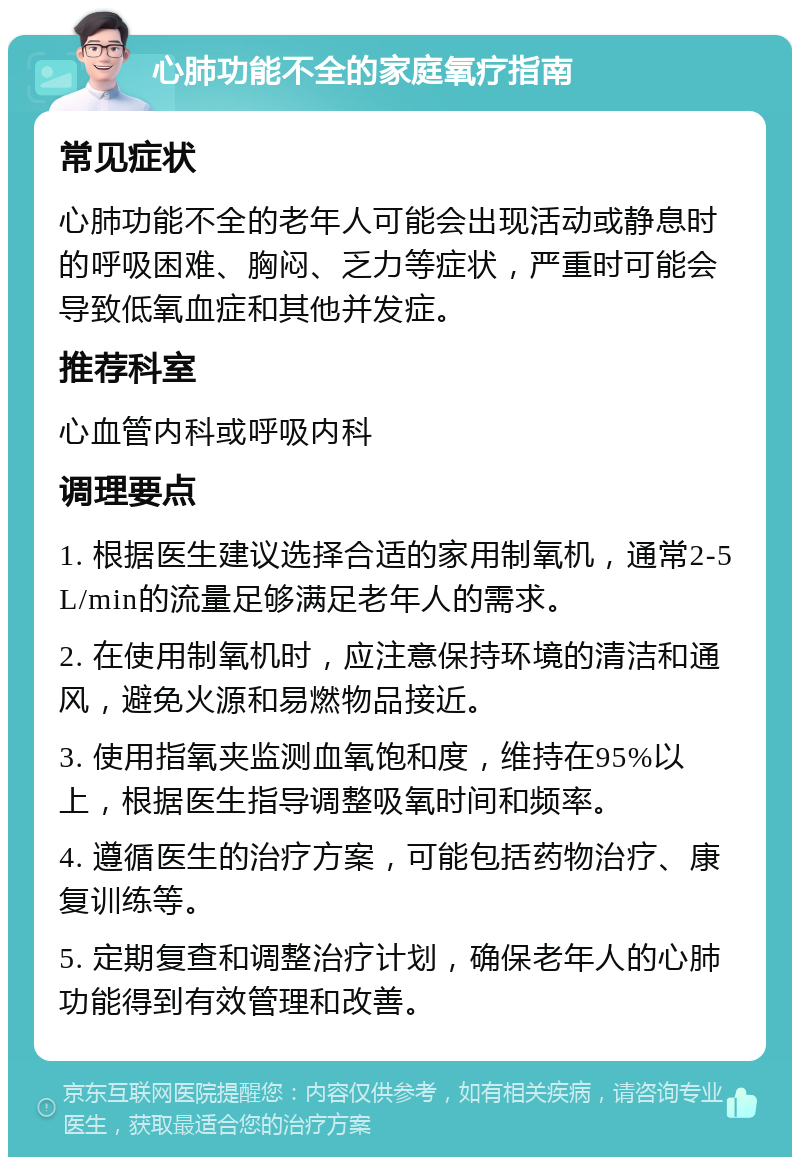 心肺功能不全的家庭氧疗指南 常见症状 心肺功能不全的老年人可能会出现活动或静息时的呼吸困难、胸闷、乏力等症状，严重时可能会导致低氧血症和其他并发症。 推荐科室 心血管内科或呼吸内科 调理要点 1. 根据医生建议选择合适的家用制氧机，通常2-5L/min的流量足够满足老年人的需求。 2. 在使用制氧机时，应注意保持环境的清洁和通风，避免火源和易燃物品接近。 3. 使用指氧夹监测血氧饱和度，维持在95%以上，根据医生指导调整吸氧时间和频率。 4. 遵循医生的治疗方案，可能包括药物治疗、康复训练等。 5. 定期复查和调整治疗计划，确保老年人的心肺功能得到有效管理和改善。