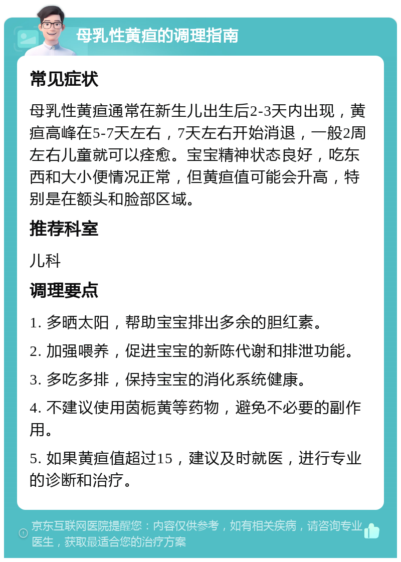 母乳性黄疸的调理指南 常见症状 母乳性黄疸通常在新生儿出生后2-3天内出现，黄疸高峰在5-7天左右，7天左右开始消退，一般2周左右儿童就可以痊愈。宝宝精神状态良好，吃东西和大小便情况正常，但黄疸值可能会升高，特别是在额头和脸部区域。 推荐科室 儿科 调理要点 1. 多晒太阳，帮助宝宝排出多余的胆红素。 2. 加强喂养，促进宝宝的新陈代谢和排泄功能。 3. 多吃多排，保持宝宝的消化系统健康。 4. 不建议使用茵栀黄等药物，避免不必要的副作用。 5. 如果黄疸值超过15，建议及时就医，进行专业的诊断和治疗。