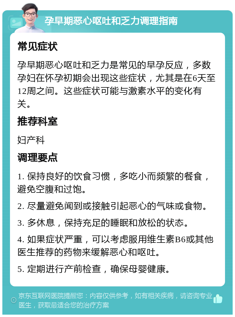 孕早期恶心呕吐和乏力调理指南 常见症状 孕早期恶心呕吐和乏力是常见的早孕反应，多数孕妇在怀孕初期会出现这些症状，尤其是在6天至12周之间。这些症状可能与激素水平的变化有关。 推荐科室 妇产科 调理要点 1. 保持良好的饮食习惯，多吃小而频繁的餐食，避免空腹和过饱。 2. 尽量避免闻到或接触引起恶心的气味或食物。 3. 多休息，保持充足的睡眠和放松的状态。 4. 如果症状严重，可以考虑服用维生素B6或其他医生推荐的药物来缓解恶心和呕吐。 5. 定期进行产前检查，确保母婴健康。