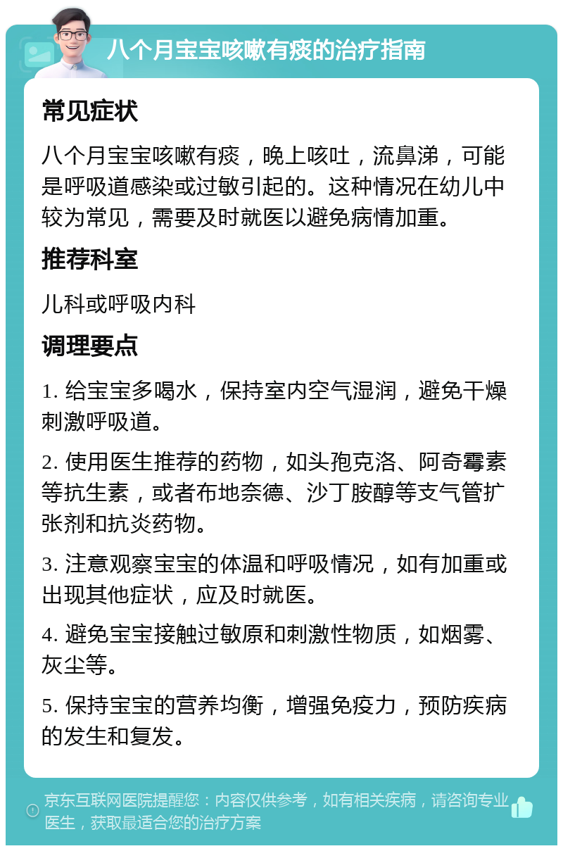 八个月宝宝咳嗽有痰的治疗指南 常见症状 八个月宝宝咳嗽有痰，晚上咳吐，流鼻涕，可能是呼吸道感染或过敏引起的。这种情况在幼儿中较为常见，需要及时就医以避免病情加重。 推荐科室 儿科或呼吸内科 调理要点 1. 给宝宝多喝水，保持室内空气湿润，避免干燥刺激呼吸道。 2. 使用医生推荐的药物，如头孢克洛、阿奇霉素等抗生素，或者布地奈德、沙丁胺醇等支气管扩张剂和抗炎药物。 3. 注意观察宝宝的体温和呼吸情况，如有加重或出现其他症状，应及时就医。 4. 避免宝宝接触过敏原和刺激性物质，如烟雾、灰尘等。 5. 保持宝宝的营养均衡，增强免疫力，预防疾病的发生和复发。