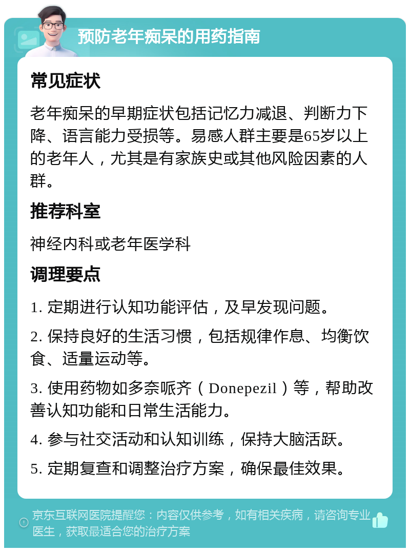 预防老年痴呆的用药指南 常见症状 老年痴呆的早期症状包括记忆力减退、判断力下降、语言能力受损等。易感人群主要是65岁以上的老年人，尤其是有家族史或其他风险因素的人群。 推荐科室 神经内科或老年医学科 调理要点 1. 定期进行认知功能评估，及早发现问题。 2. 保持良好的生活习惯，包括规律作息、均衡饮食、适量运动等。 3. 使用药物如多奈哌齐（Donepezil）等，帮助改善认知功能和日常生活能力。 4. 参与社交活动和认知训练，保持大脑活跃。 5. 定期复查和调整治疗方案，确保最佳效果。