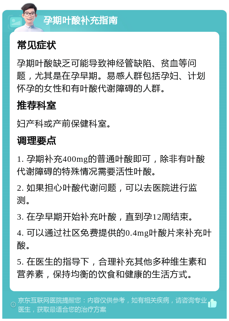 孕期叶酸补充指南 常见症状 孕期叶酸缺乏可能导致神经管缺陷、贫血等问题，尤其是在孕早期。易感人群包括孕妇、计划怀孕的女性和有叶酸代谢障碍的人群。 推荐科室 妇产科或产前保健科室。 调理要点 1. 孕期补充400mg的普通叶酸即可，除非有叶酸代谢障碍的特殊情况需要活性叶酸。 2. 如果担心叶酸代谢问题，可以去医院进行监测。 3. 在孕早期开始补充叶酸，直到孕12周结束。 4. 可以通过社区免费提供的0.4mg叶酸片来补充叶酸。 5. 在医生的指导下，合理补充其他多种维生素和营养素，保持均衡的饮食和健康的生活方式。