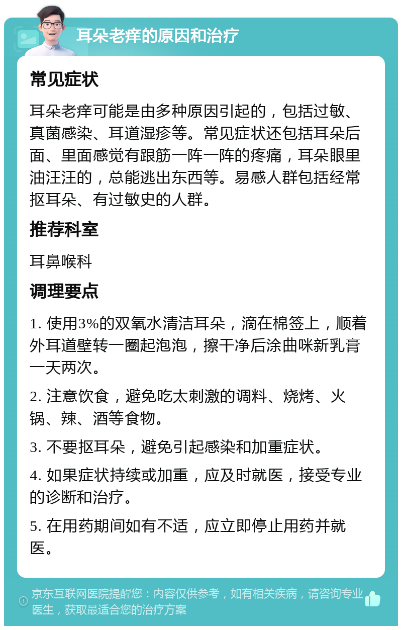 耳朵老痒的原因和治疗 常见症状 耳朵老痒可能是由多种原因引起的，包括过敏、真菌感染、耳道湿疹等。常见症状还包括耳朵后面、里面感觉有跟筋一阵一阵的疼痛，耳朵眼里油汪汪的，总能逃出东西等。易感人群包括经常抠耳朵、有过敏史的人群。 推荐科室 耳鼻喉科 调理要点 1. 使用3%的双氧水清洁耳朵，滴在棉签上，顺着外耳道壁转一圈起泡泡，擦干净后涂曲咪新乳膏一天两次。 2. 注意饮食，避免吃太刺激的调料、烧烤、火锅、辣、酒等食物。 3. 不要抠耳朵，避免引起感染和加重症状。 4. 如果症状持续或加重，应及时就医，接受专业的诊断和治疗。 5. 在用药期间如有不适，应立即停止用药并就医。