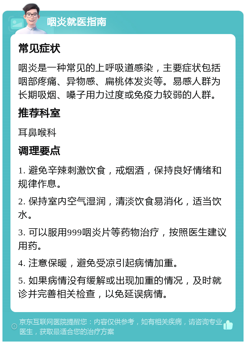 咽炎就医指南 常见症状 咽炎是一种常见的上呼吸道感染，主要症状包括咽部疼痛、异物感、扁桃体发炎等。易感人群为长期吸烟、嗓子用力过度或免疫力较弱的人群。 推荐科室 耳鼻喉科 调理要点 1. 避免辛辣刺激饮食，戒烟酒，保持良好情绪和规律作息。 2. 保持室内空气湿润，清淡饮食易消化，适当饮水。 3. 可以服用999咽炎片等药物治疗，按照医生建议用药。 4. 注意保暖，避免受凉引起病情加重。 5. 如果病情没有缓解或出现加重的情况，及时就诊并完善相关检查，以免延误病情。