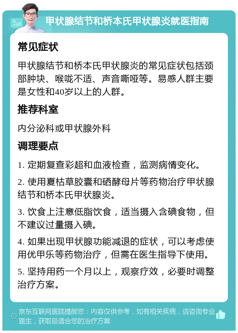 甲状腺结节和桥本氏甲状腺炎就医指南 常见症状 甲状腺结节和桥本氏甲状腺炎的常见症状包括颈部肿块、喉咙不适、声音嘶哑等。易感人群主要是女性和40岁以上的人群。 推荐科室 内分泌科或甲状腺外科 调理要点 1. 定期复查彩超和血液检查，监测病情变化。 2. 使用夏枯草胶囊和硒酵母片等药物治疗甲状腺结节和桥本氏甲状腺炎。 3. 饮食上注意低脂饮食，适当摄入含碘食物，但不建议过量摄入碘。 4. 如果出现甲状腺功能减退的症状，可以考虑使用优甲乐等药物治疗，但需在医生指导下使用。 5. 坚持用药一个月以上，观察疗效，必要时调整治疗方案。