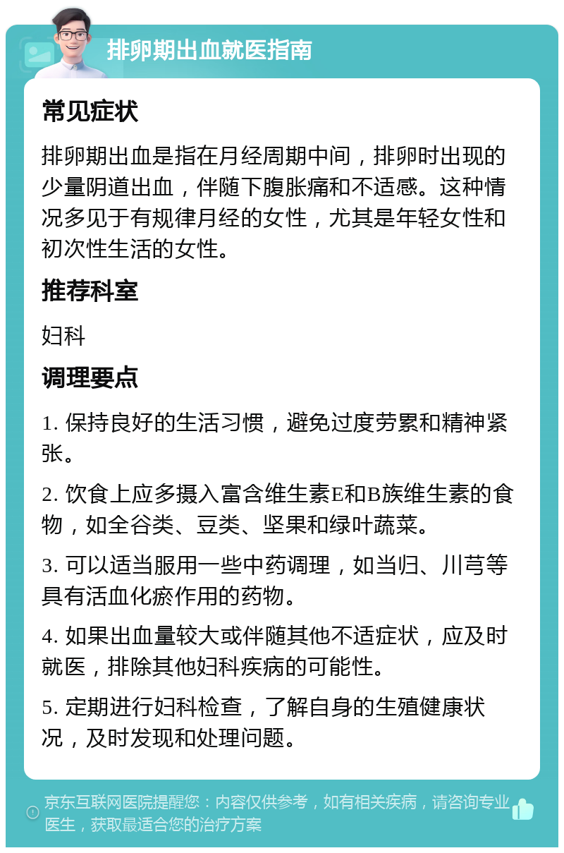 排卵期出血就医指南 常见症状 排卵期出血是指在月经周期中间，排卵时出现的少量阴道出血，伴随下腹胀痛和不适感。这种情况多见于有规律月经的女性，尤其是年轻女性和初次性生活的女性。 推荐科室 妇科 调理要点 1. 保持良好的生活习惯，避免过度劳累和精神紧张。 2. 饮食上应多摄入富含维生素E和B族维生素的食物，如全谷类、豆类、坚果和绿叶蔬菜。 3. 可以适当服用一些中药调理，如当归、川芎等具有活血化瘀作用的药物。 4. 如果出血量较大或伴随其他不适症状，应及时就医，排除其他妇科疾病的可能性。 5. 定期进行妇科检查，了解自身的生殖健康状况，及时发现和处理问题。