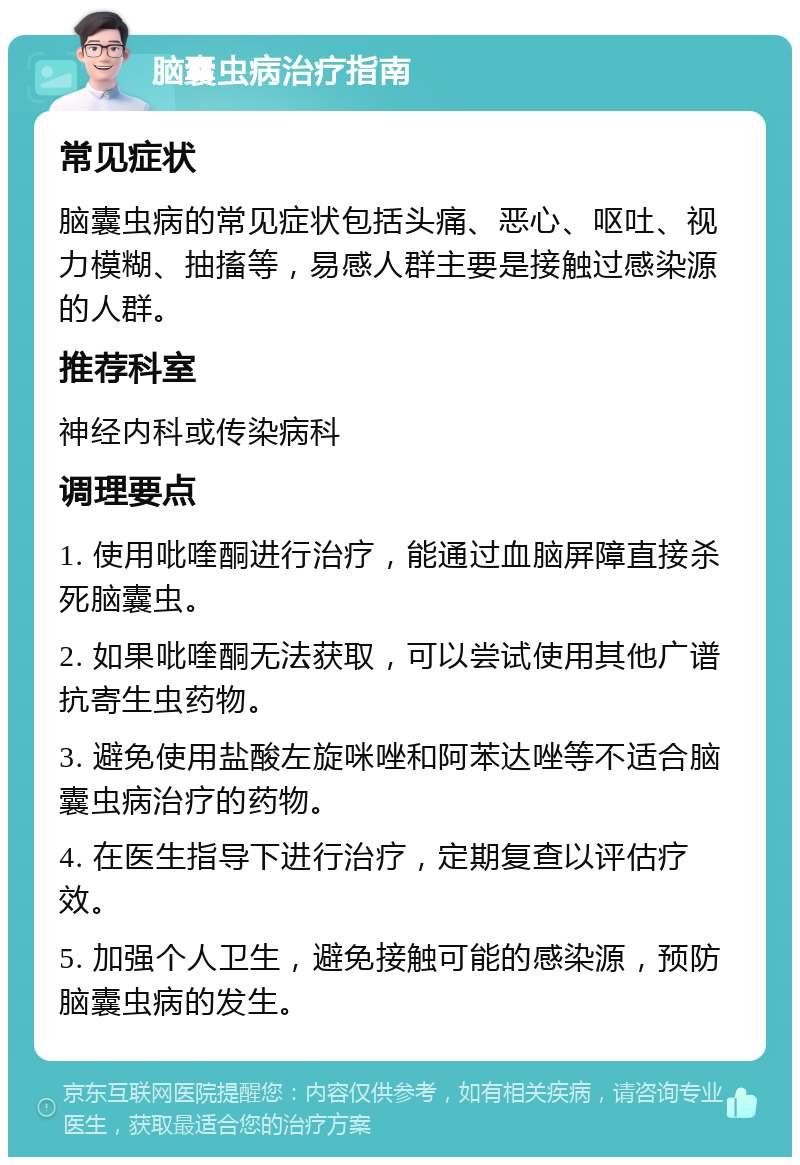 脑囊虫病治疗指南 常见症状 脑囊虫病的常见症状包括头痛、恶心、呕吐、视力模糊、抽搐等，易感人群主要是接触过感染源的人群。 推荐科室 神经内科或传染病科 调理要点 1. 使用吡喹酮进行治疗，能通过血脑屏障直接杀死脑囊虫。 2. 如果吡喹酮无法获取，可以尝试使用其他广谱抗寄生虫药物。 3. 避免使用盐酸左旋咪唑和阿苯达唑等不适合脑囊虫病治疗的药物。 4. 在医生指导下进行治疗，定期复查以评估疗效。 5. 加强个人卫生，避免接触可能的感染源，预防脑囊虫病的发生。