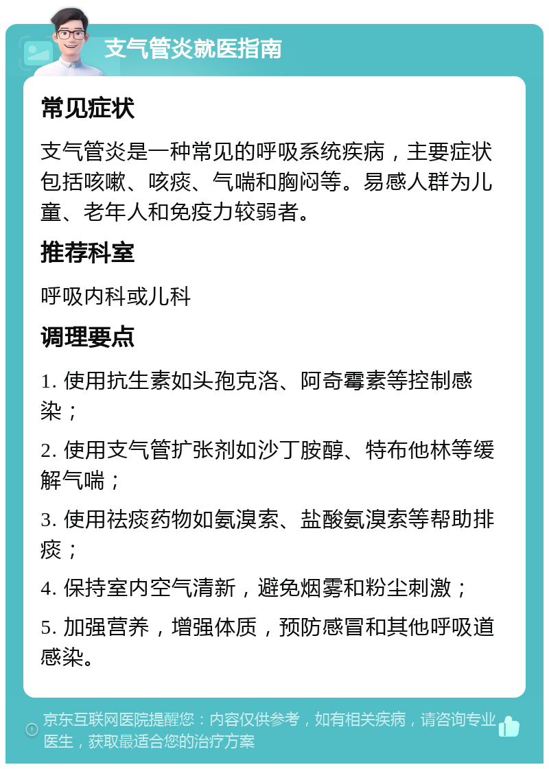 支气管炎就医指南 常见症状 支气管炎是一种常见的呼吸系统疾病，主要症状包括咳嗽、咳痰、气喘和胸闷等。易感人群为儿童、老年人和免疫力较弱者。 推荐科室 呼吸内科或儿科 调理要点 1. 使用抗生素如头孢克洛、阿奇霉素等控制感染； 2. 使用支气管扩张剂如沙丁胺醇、特布他林等缓解气喘； 3. 使用祛痰药物如氨溴索、盐酸氨溴索等帮助排痰； 4. 保持室内空气清新，避免烟雾和粉尘刺激； 5. 加强营养，增强体质，预防感冒和其他呼吸道感染。