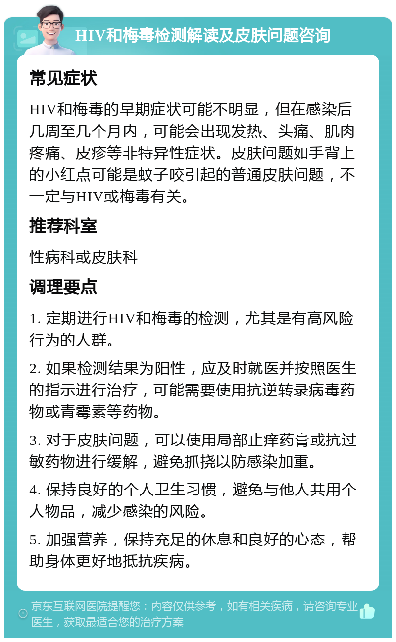 HIV和梅毒检测解读及皮肤问题咨询 常见症状 HIV和梅毒的早期症状可能不明显，但在感染后几周至几个月内，可能会出现发热、头痛、肌肉疼痛、皮疹等非特异性症状。皮肤问题如手背上的小红点可能是蚊子咬引起的普通皮肤问题，不一定与HIV或梅毒有关。 推荐科室 性病科或皮肤科 调理要点 1. 定期进行HIV和梅毒的检测，尤其是有高风险行为的人群。 2. 如果检测结果为阳性，应及时就医并按照医生的指示进行治疗，可能需要使用抗逆转录病毒药物或青霉素等药物。 3. 对于皮肤问题，可以使用局部止痒药膏或抗过敏药物进行缓解，避免抓挠以防感染加重。 4. 保持良好的个人卫生习惯，避免与他人共用个人物品，减少感染的风险。 5. 加强营养，保持充足的休息和良好的心态，帮助身体更好地抵抗疾病。