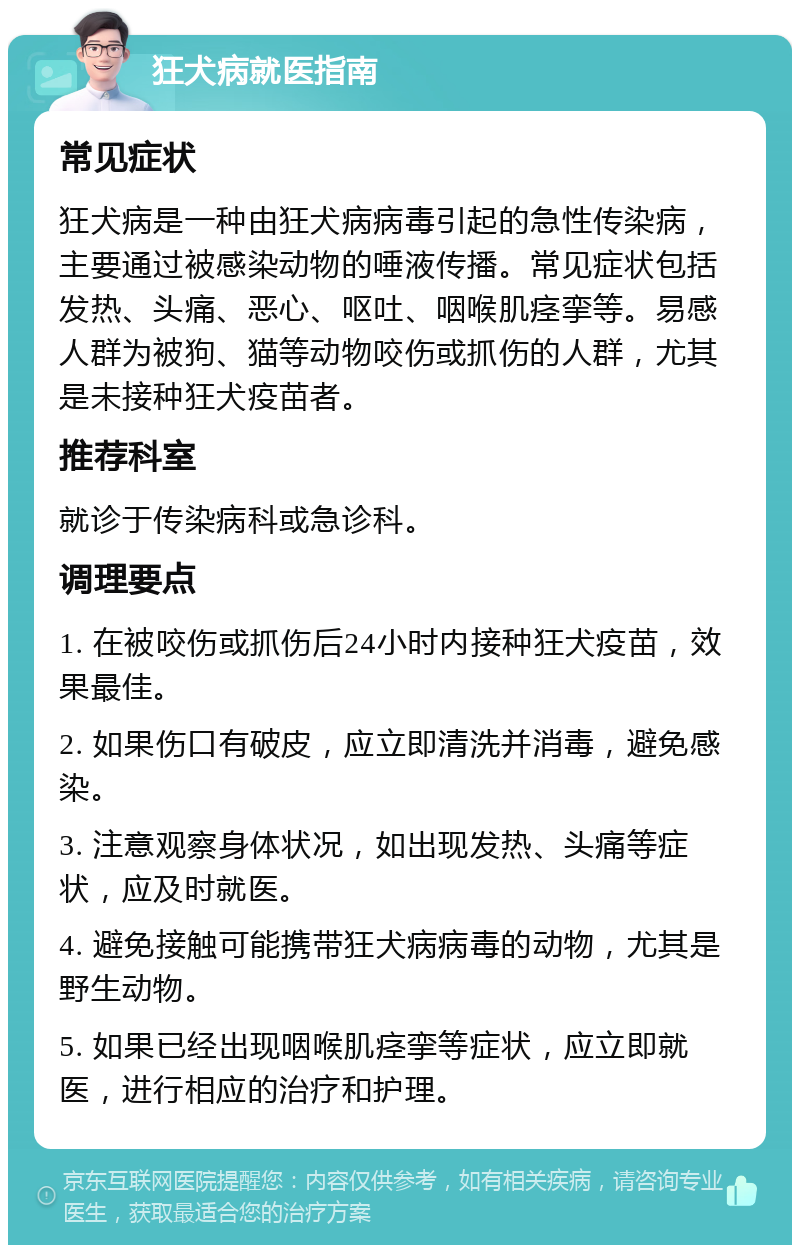 狂犬病就医指南 常见症状 狂犬病是一种由狂犬病病毒引起的急性传染病，主要通过被感染动物的唾液传播。常见症状包括发热、头痛、恶心、呕吐、咽喉肌痉挛等。易感人群为被狗、猫等动物咬伤或抓伤的人群，尤其是未接种狂犬疫苗者。 推荐科室 就诊于传染病科或急诊科。 调理要点 1. 在被咬伤或抓伤后24小时内接种狂犬疫苗，效果最佳。 2. 如果伤口有破皮，应立即清洗并消毒，避免感染。 3. 注意观察身体状况，如出现发热、头痛等症状，应及时就医。 4. 避免接触可能携带狂犬病病毒的动物，尤其是野生动物。 5. 如果已经出现咽喉肌痉挛等症状，应立即就医，进行相应的治疗和护理。