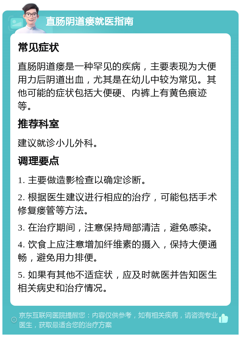 直肠阴道瘘就医指南 常见症状 直肠阴道瘘是一种罕见的疾病，主要表现为大便用力后阴道出血，尤其是在幼儿中较为常见。其他可能的症状包括大便硬、内裤上有黄色痕迹等。 推荐科室 建议就诊小儿外科。 调理要点 1. 主要做造影检查以确定诊断。 2. 根据医生建议进行相应的治疗，可能包括手术修复瘘管等方法。 3. 在治疗期间，注意保持局部清洁，避免感染。 4. 饮食上应注意增加纤维素的摄入，保持大便通畅，避免用力排便。 5. 如果有其他不适症状，应及时就医并告知医生相关病史和治疗情况。