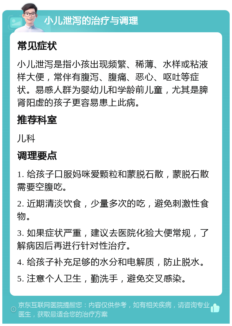 小儿泄泻的治疗与调理 常见症状 小儿泄泻是指小孩出现频繁、稀薄、水样或粘液样大便，常伴有腹泻、腹痛、恶心、呕吐等症状。易感人群为婴幼儿和学龄前儿童，尤其是脾肾阳虚的孩子更容易患上此病。 推荐科室 儿科 调理要点 1. 给孩子口服妈咪爱颗粒和蒙脱石散，蒙脱石散需要空腹吃。 2. 近期清淡饮食，少量多次的吃，避免刺激性食物。 3. 如果症状严重，建议去医院化验大便常规，了解病因后再进行针对性治疗。 4. 给孩子补充足够的水分和电解质，防止脱水。 5. 注意个人卫生，勤洗手，避免交叉感染。