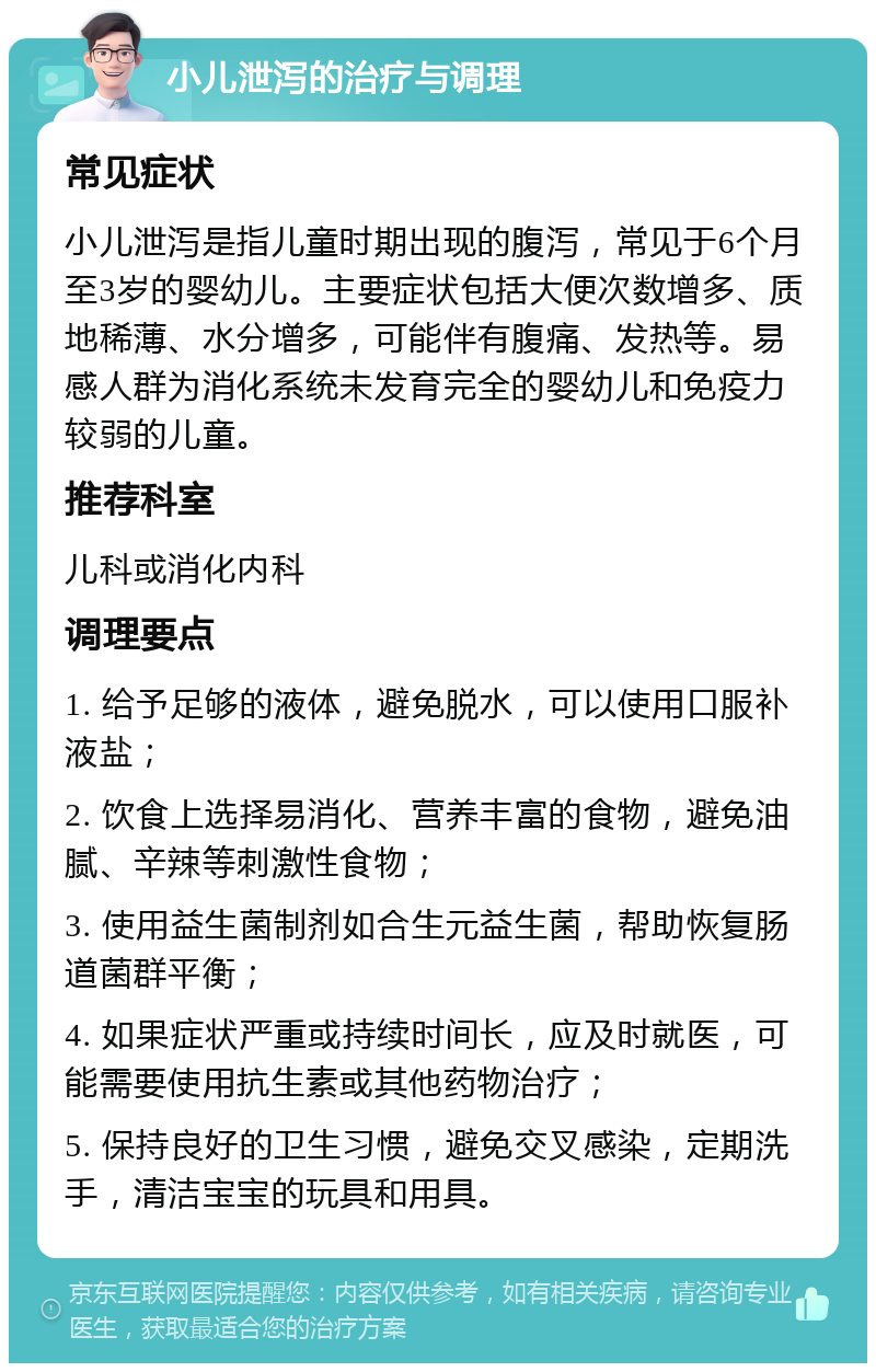 小儿泄泻的治疗与调理 常见症状 小儿泄泻是指儿童时期出现的腹泻，常见于6个月至3岁的婴幼儿。主要症状包括大便次数增多、质地稀薄、水分增多，可能伴有腹痛、发热等。易感人群为消化系统未发育完全的婴幼儿和免疫力较弱的儿童。 推荐科室 儿科或消化内科 调理要点 1. 给予足够的液体，避免脱水，可以使用口服补液盐； 2. 饮食上选择易消化、营养丰富的食物，避免油腻、辛辣等刺激性食物； 3. 使用益生菌制剂如合生元益生菌，帮助恢复肠道菌群平衡； 4. 如果症状严重或持续时间长，应及时就医，可能需要使用抗生素或其他药物治疗； 5. 保持良好的卫生习惯，避免交叉感染，定期洗手，清洁宝宝的玩具和用具。