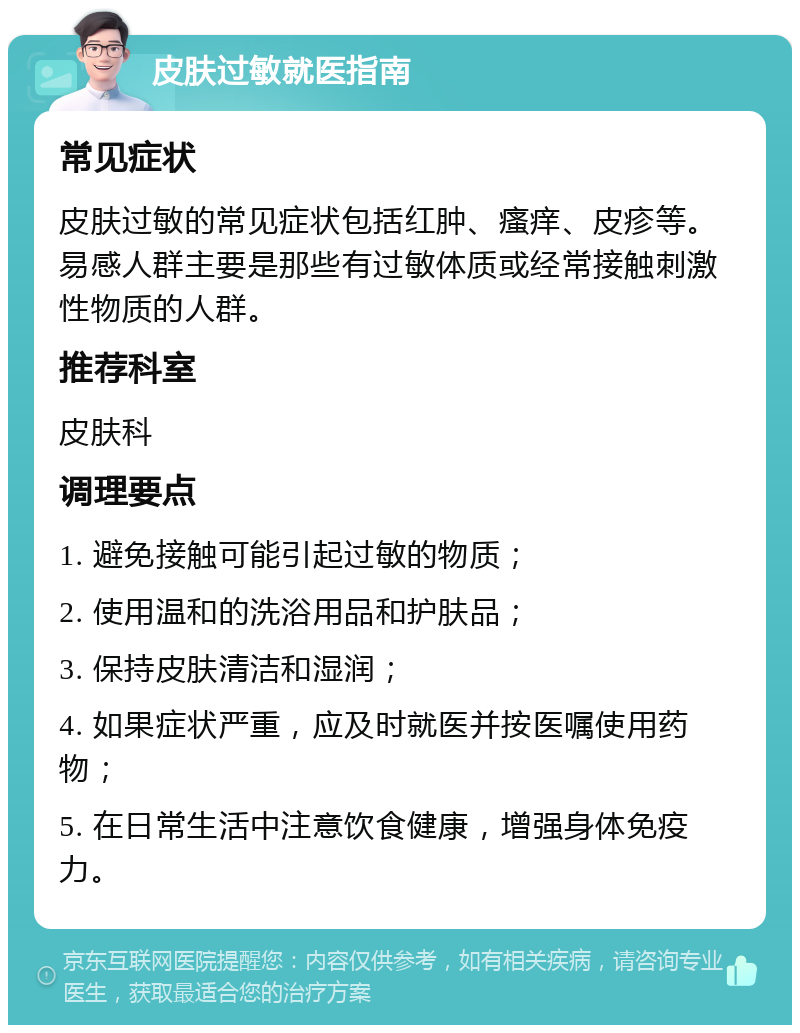 皮肤过敏就医指南 常见症状 皮肤过敏的常见症状包括红肿、瘙痒、皮疹等。易感人群主要是那些有过敏体质或经常接触刺激性物质的人群。 推荐科室 皮肤科 调理要点 1. 避免接触可能引起过敏的物质； 2. 使用温和的洗浴用品和护肤品； 3. 保持皮肤清洁和湿润； 4. 如果症状严重，应及时就医并按医嘱使用药物； 5. 在日常生活中注意饮食健康，增强身体免疫力。