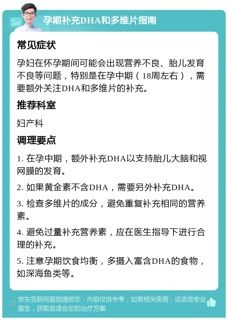 孕期补充DHA和多维片指南 常见症状 孕妇在怀孕期间可能会出现营养不良、胎儿发育不良等问题，特别是在孕中期（18周左右），需要额外关注DHA和多维片的补充。 推荐科室 妇产科 调理要点 1. 在孕中期，额外补充DHA以支持胎儿大脑和视网膜的发育。 2. 如果黄金素不含DHA，需要另外补充DHA。 3. 检查多维片的成分，避免重复补充相同的营养素。 4. 避免过量补充营养素，应在医生指导下进行合理的补充。 5. 注意孕期饮食均衡，多摄入富含DHA的食物，如深海鱼类等。