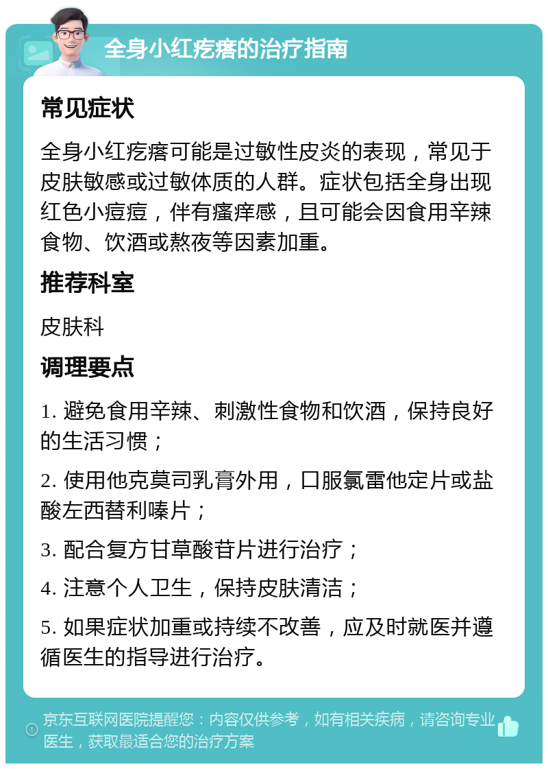 全身小红疙瘩的治疗指南 常见症状 全身小红疙瘩可能是过敏性皮炎的表现，常见于皮肤敏感或过敏体质的人群。症状包括全身出现红色小痘痘，伴有瘙痒感，且可能会因食用辛辣食物、饮酒或熬夜等因素加重。 推荐科室 皮肤科 调理要点 1. 避免食用辛辣、刺激性食物和饮酒，保持良好的生活习惯； 2. 使用他克莫司乳膏外用，口服氯雷他定片或盐酸左西替利嗪片； 3. 配合复方甘草酸苷片进行治疗； 4. 注意个人卫生，保持皮肤清洁； 5. 如果症状加重或持续不改善，应及时就医并遵循医生的指导进行治疗。