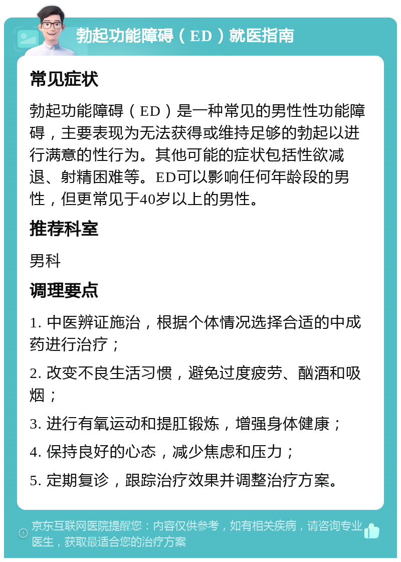 勃起功能障碍（ED）就医指南 常见症状 勃起功能障碍（ED）是一种常见的男性性功能障碍，主要表现为无法获得或维持足够的勃起以进行满意的性行为。其他可能的症状包括性欲减退、射精困难等。ED可以影响任何年龄段的男性，但更常见于40岁以上的男性。 推荐科室 男科 调理要点 1. 中医辨证施治，根据个体情况选择合适的中成药进行治疗； 2. 改变不良生活习惯，避免过度疲劳、酗酒和吸烟； 3. 进行有氧运动和提肛锻炼，增强身体健康； 4. 保持良好的心态，减少焦虑和压力； 5. 定期复诊，跟踪治疗效果并调整治疗方案。