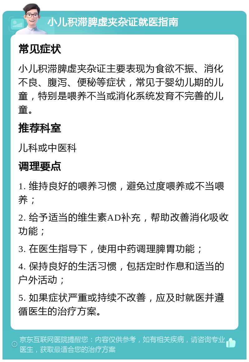 小儿积滞脾虚夹杂证就医指南 常见症状 小儿积滞脾虚夹杂证主要表现为食欲不振、消化不良、腹泻、便秘等症状，常见于婴幼儿期的儿童，特别是喂养不当或消化系统发育不完善的儿童。 推荐科室 儿科或中医科 调理要点 1. 维持良好的喂养习惯，避免过度喂养或不当喂养； 2. 给予适当的维生素AD补充，帮助改善消化吸收功能； 3. 在医生指导下，使用中药调理脾胃功能； 4. 保持良好的生活习惯，包括定时作息和适当的户外活动； 5. 如果症状严重或持续不改善，应及时就医并遵循医生的治疗方案。