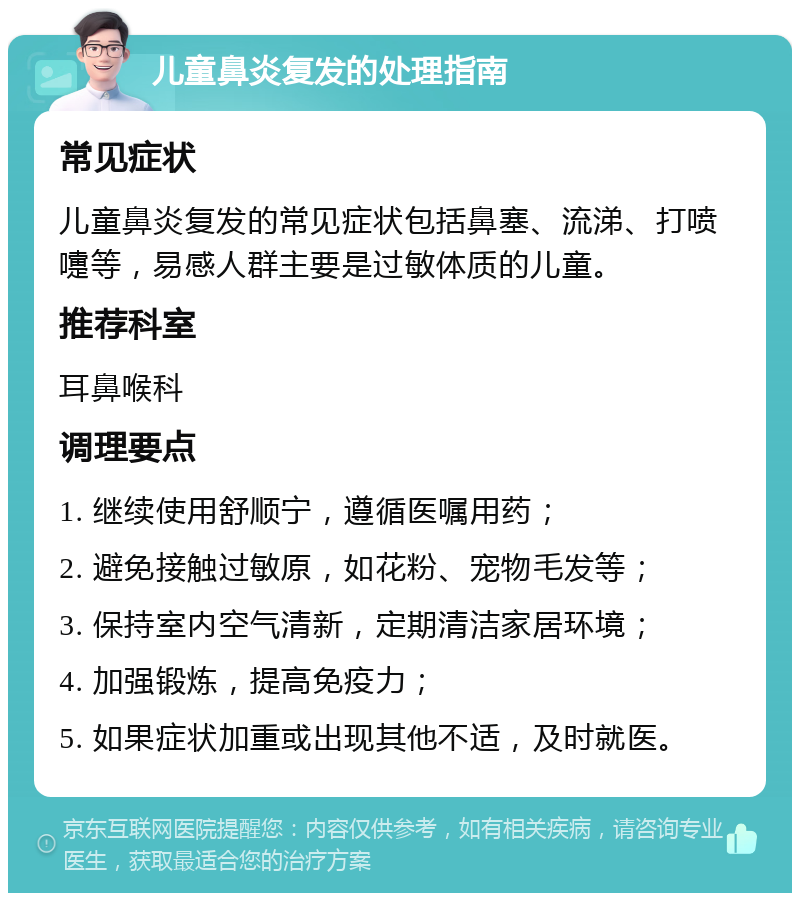 儿童鼻炎复发的处理指南 常见症状 儿童鼻炎复发的常见症状包括鼻塞、流涕、打喷嚏等，易感人群主要是过敏体质的儿童。 推荐科室 耳鼻喉科 调理要点 1. 继续使用舒顺宁，遵循医嘱用药； 2. 避免接触过敏原，如花粉、宠物毛发等； 3. 保持室内空气清新，定期清洁家居环境； 4. 加强锻炼，提高免疫力； 5. 如果症状加重或出现其他不适，及时就医。