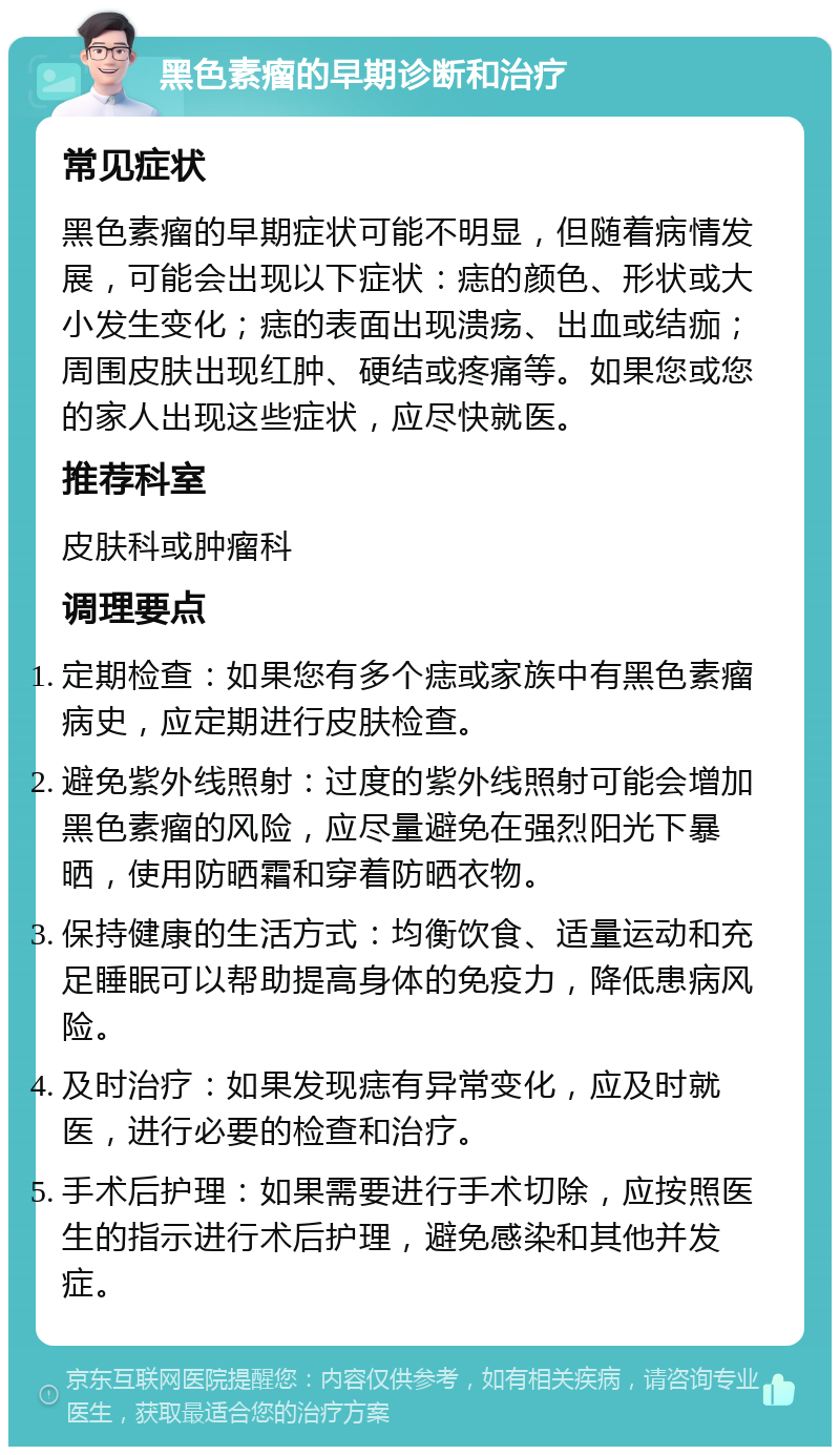 黑色素瘤的早期诊断和治疗 常见症状 黑色素瘤的早期症状可能不明显，但随着病情发展，可能会出现以下症状：痣的颜色、形状或大小发生变化；痣的表面出现溃疡、出血或结痂；周围皮肤出现红肿、硬结或疼痛等。如果您或您的家人出现这些症状，应尽快就医。 推荐科室 皮肤科或肿瘤科 调理要点 定期检查：如果您有多个痣或家族中有黑色素瘤病史，应定期进行皮肤检查。 避免紫外线照射：过度的紫外线照射可能会增加黑色素瘤的风险，应尽量避免在强烈阳光下暴晒，使用防晒霜和穿着防晒衣物。 保持健康的生活方式：均衡饮食、适量运动和充足睡眠可以帮助提高身体的免疫力，降低患病风险。 及时治疗：如果发现痣有异常变化，应及时就医，进行必要的检查和治疗。 手术后护理：如果需要进行手术切除，应按照医生的指示进行术后护理，避免感染和其他并发症。