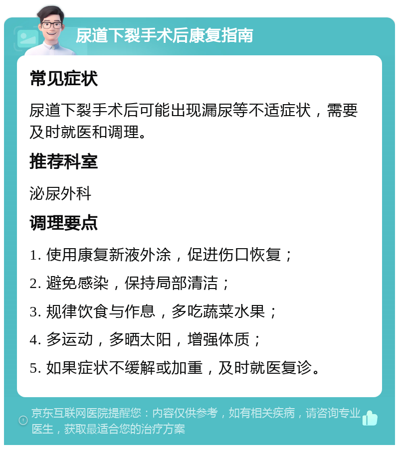 尿道下裂手术后康复指南 常见症状 尿道下裂手术后可能出现漏尿等不适症状，需要及时就医和调理。 推荐科室 泌尿外科 调理要点 1. 使用康复新液外涂，促进伤口恢复； 2. 避免感染，保持局部清洁； 3. 规律饮食与作息，多吃蔬菜水果； 4. 多运动，多晒太阳，增强体质； 5. 如果症状不缓解或加重，及时就医复诊。