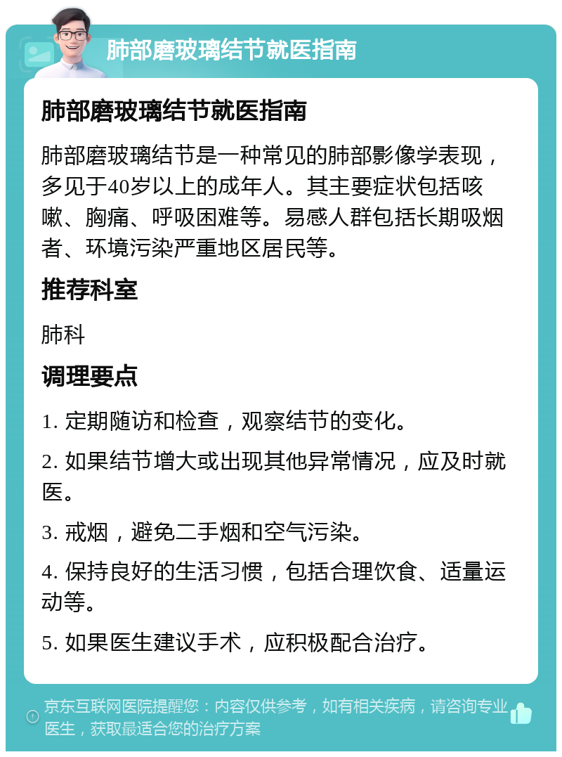 肺部磨玻璃结节就医指南 肺部磨玻璃结节就医指南 肺部磨玻璃结节是一种常见的肺部影像学表现，多见于40岁以上的成年人。其主要症状包括咳嗽、胸痛、呼吸困难等。易感人群包括长期吸烟者、环境污染严重地区居民等。 推荐科室 肺科 调理要点 1. 定期随访和检查，观察结节的变化。 2. 如果结节增大或出现其他异常情况，应及时就医。 3. 戒烟，避免二手烟和空气污染。 4. 保持良好的生活习惯，包括合理饮食、适量运动等。 5. 如果医生建议手术，应积极配合治疗。