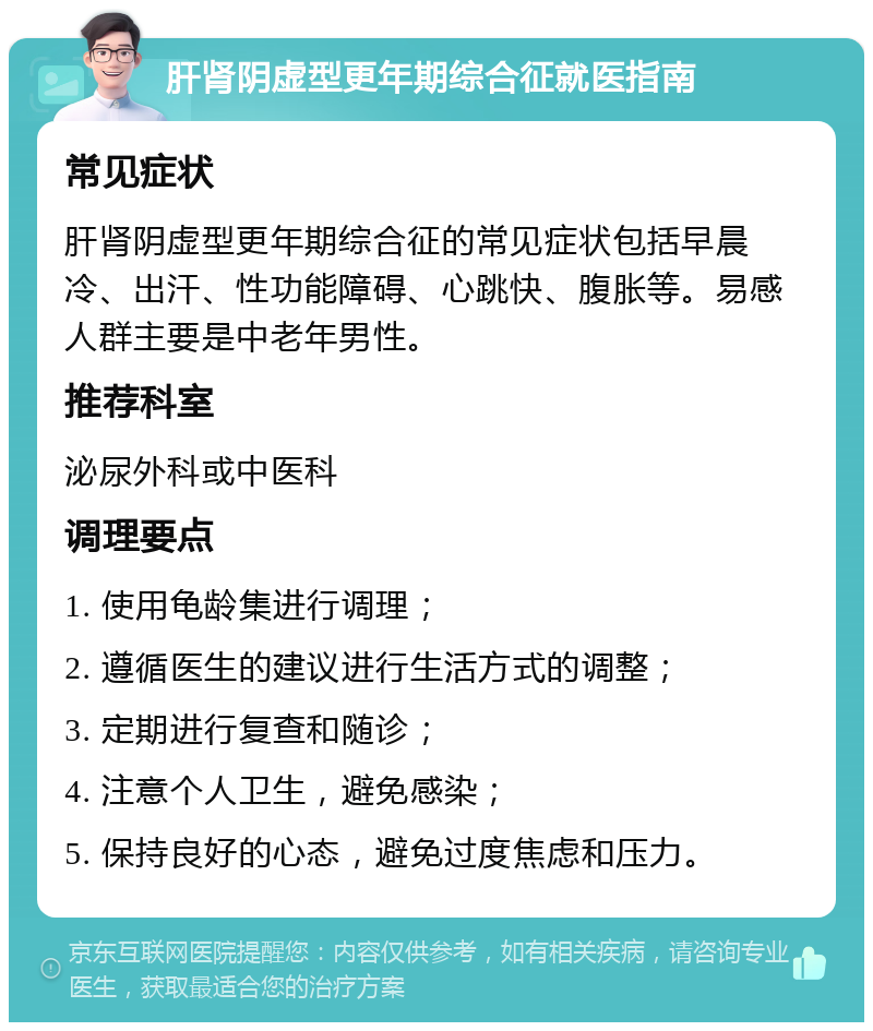 肝肾阴虚型更年期综合征就医指南 常见症状 肝肾阴虚型更年期综合征的常见症状包括早晨冷、出汗、性功能障碍、心跳快、腹胀等。易感人群主要是中老年男性。 推荐科室 泌尿外科或中医科 调理要点 1. 使用龟龄集进行调理； 2. 遵循医生的建议进行生活方式的调整； 3. 定期进行复查和随诊； 4. 注意个人卫生，避免感染； 5. 保持良好的心态，避免过度焦虑和压力。