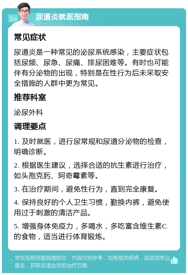 尿道炎就医指南 常见症状 尿道炎是一种常见的泌尿系统感染，主要症状包括尿频、尿急、尿痛、排尿困难等。有时也可能伴有分泌物的出现，特别是在性行为后未采取安全措施的人群中更为常见。 推荐科室 泌尿外科 调理要点 1. 及时就医，进行尿常规和尿道分泌物的检查，明确诊断。 2. 根据医生建议，选择合适的抗生素进行治疗，如头孢克肟、阿奇霉素等。 3. 在治疗期间，避免性行为，直到完全康复。 4. 保持良好的个人卫生习惯，勤换内裤，避免使用过于刺激的清洁产品。 5. 增强身体免疫力，多喝水，多吃富含维生素C的食物，适当进行体育锻炼。