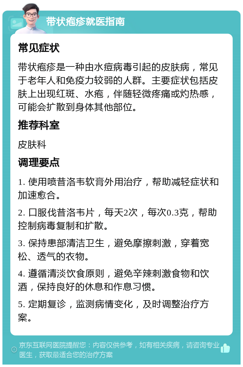 带状疱疹就医指南 常见症状 带状疱疹是一种由水痘病毒引起的皮肤病，常见于老年人和免疫力较弱的人群。主要症状包括皮肤上出现红斑、水疱，伴随轻微疼痛或灼热感，可能会扩散到身体其他部位。 推荐科室 皮肤科 调理要点 1. 使用喷昔洛韦软膏外用治疗，帮助减轻症状和加速愈合。 2. 口服伐昔洛韦片，每天2次，每次0.3克，帮助控制病毒复制和扩散。 3. 保持患部清洁卫生，避免摩擦刺激，穿着宽松、透气的衣物。 4. 遵循清淡饮食原则，避免辛辣刺激食物和饮酒，保持良好的休息和作息习惯。 5. 定期复诊，监测病情变化，及时调整治疗方案。