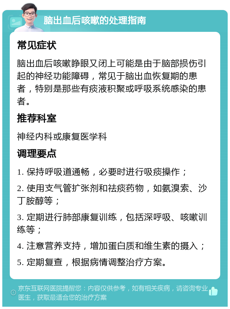 脑出血后咳嗽的处理指南 常见症状 脑出血后咳嗽睁眼又闭上可能是由于脑部损伤引起的神经功能障碍，常见于脑出血恢复期的患者，特别是那些有痰液积聚或呼吸系统感染的患者。 推荐科室 神经内科或康复医学科 调理要点 1. 保持呼吸道通畅，必要时进行吸痰操作； 2. 使用支气管扩张剂和祛痰药物，如氨溴索、沙丁胺醇等； 3. 定期进行肺部康复训练，包括深呼吸、咳嗽训练等； 4. 注意营养支持，增加蛋白质和维生素的摄入； 5. 定期复查，根据病情调整治疗方案。