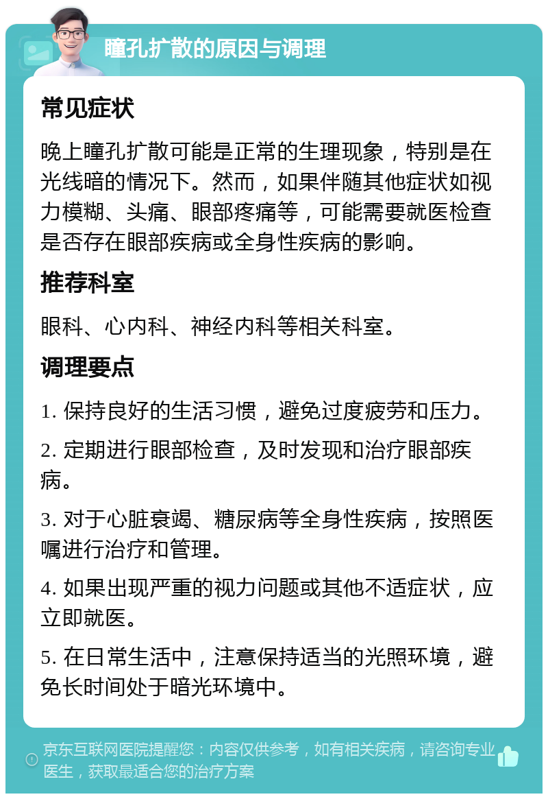 瞳孔扩散的原因与调理 常见症状 晚上瞳孔扩散可能是正常的生理现象，特别是在光线暗的情况下。然而，如果伴随其他症状如视力模糊、头痛、眼部疼痛等，可能需要就医检查是否存在眼部疾病或全身性疾病的影响。 推荐科室 眼科、心内科、神经内科等相关科室。 调理要点 1. 保持良好的生活习惯，避免过度疲劳和压力。 2. 定期进行眼部检查，及时发现和治疗眼部疾病。 3. 对于心脏衰竭、糖尿病等全身性疾病，按照医嘱进行治疗和管理。 4. 如果出现严重的视力问题或其他不适症状，应立即就医。 5. 在日常生活中，注意保持适当的光照环境，避免长时间处于暗光环境中。