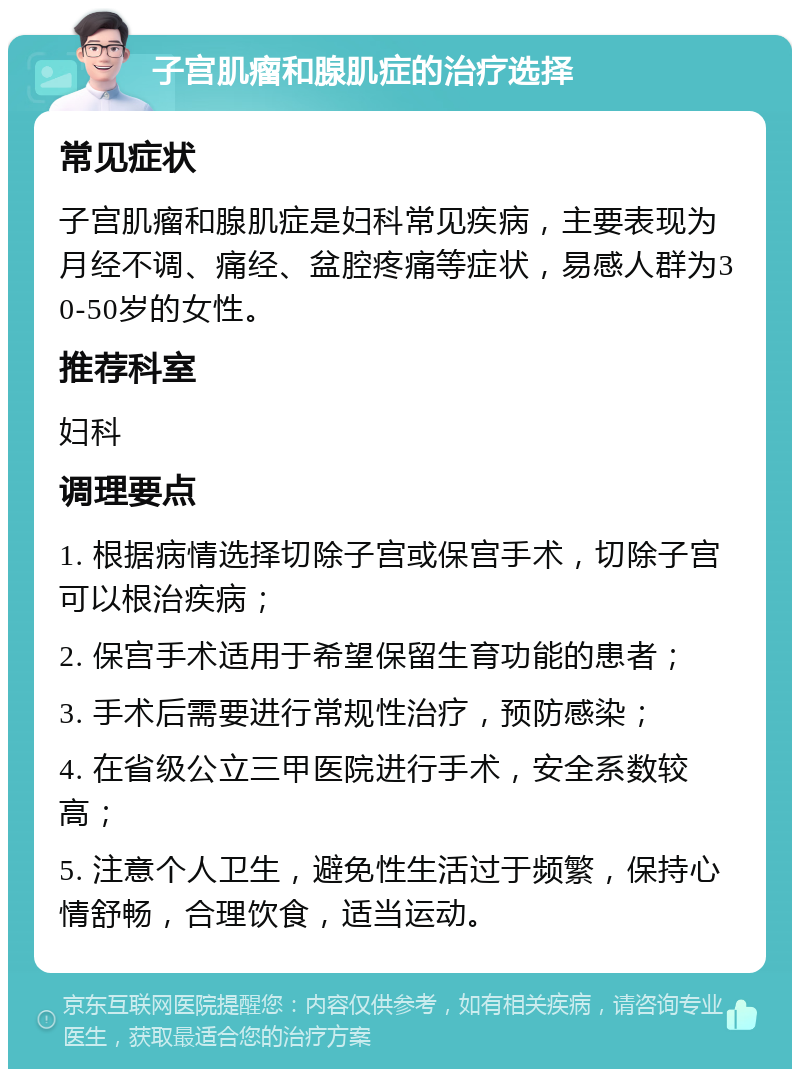 子宫肌瘤和腺肌症的治疗选择 常见症状 子宫肌瘤和腺肌症是妇科常见疾病，主要表现为月经不调、痛经、盆腔疼痛等症状，易感人群为30-50岁的女性。 推荐科室 妇科 调理要点 1. 根据病情选择切除子宫或保宫手术，切除子宫可以根治疾病； 2. 保宫手术适用于希望保留生育功能的患者； 3. 手术后需要进行常规性治疗，预防感染； 4. 在省级公立三甲医院进行手术，安全系数较高； 5. 注意个人卫生，避免性生活过于频繁，保持心情舒畅，合理饮食，适当运动。