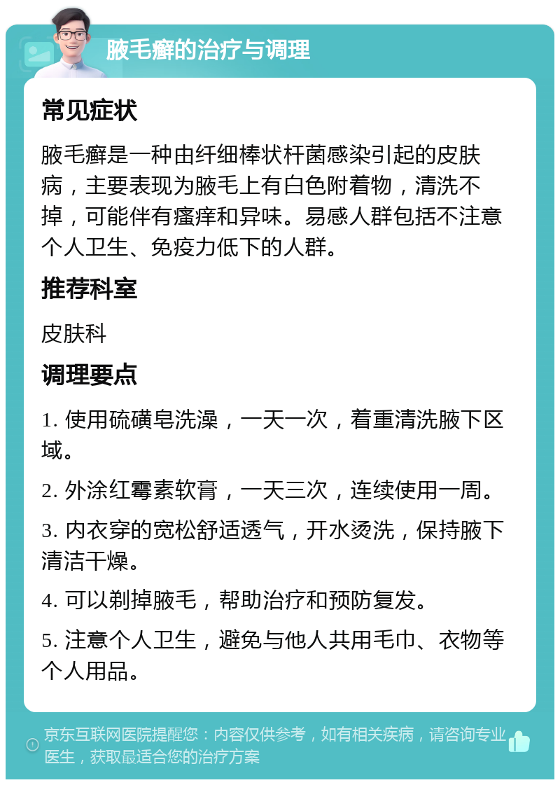 腋毛癣的治疗与调理 常见症状 腋毛癣是一种由纤细棒状杆菌感染引起的皮肤病，主要表现为腋毛上有白色附着物，清洗不掉，可能伴有瘙痒和异味。易感人群包括不注意个人卫生、免疫力低下的人群。 推荐科室 皮肤科 调理要点 1. 使用硫磺皂洗澡，一天一次，着重清洗腋下区域。 2. 外涂红霉素软膏，一天三次，连续使用一周。 3. 内衣穿的宽松舒适透气，开水烫洗，保持腋下清洁干燥。 4. 可以剃掉腋毛，帮助治疗和预防复发。 5. 注意个人卫生，避免与他人共用毛巾、衣物等个人用品。