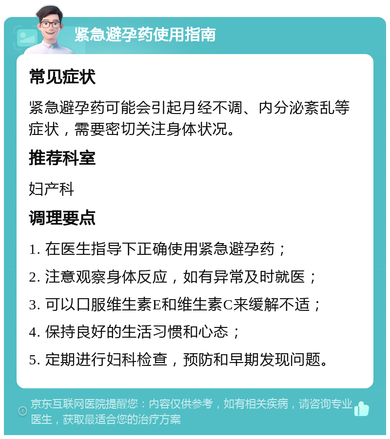 紧急避孕药使用指南 常见症状 紧急避孕药可能会引起月经不调、内分泌紊乱等症状，需要密切关注身体状况。 推荐科室 妇产科 调理要点 1. 在医生指导下正确使用紧急避孕药； 2. 注意观察身体反应，如有异常及时就医； 3. 可以口服维生素E和维生素C来缓解不适； 4. 保持良好的生活习惯和心态； 5. 定期进行妇科检查，预防和早期发现问题。