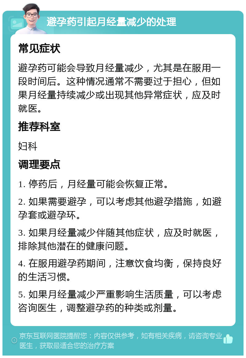 避孕药引起月经量减少的处理 常见症状 避孕药可能会导致月经量减少，尤其是在服用一段时间后。这种情况通常不需要过于担心，但如果月经量持续减少或出现其他异常症状，应及时就医。 推荐科室 妇科 调理要点 1. 停药后，月经量可能会恢复正常。 2. 如果需要避孕，可以考虑其他避孕措施，如避孕套或避孕环。 3. 如果月经量减少伴随其他症状，应及时就医，排除其他潜在的健康问题。 4. 在服用避孕药期间，注意饮食均衡，保持良好的生活习惯。 5. 如果月经量减少严重影响生活质量，可以考虑咨询医生，调整避孕药的种类或剂量。